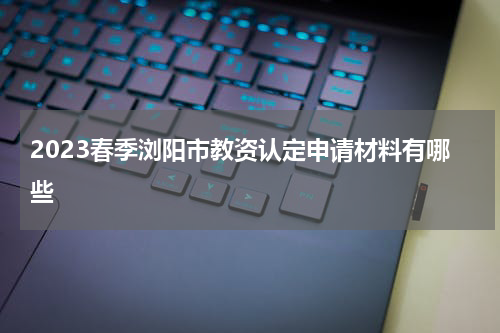 2023春季浏阳市教资认定申请材料有哪些