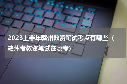 2023上半年赣州教资笔试考点有哪些（赣州考教资笔试在哪考）