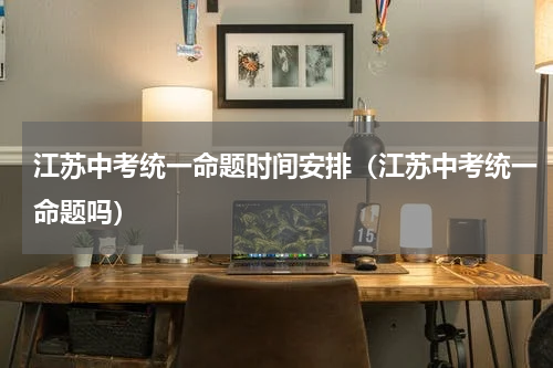 江苏中考统一命题时间安排（江苏中考统一命题吗）