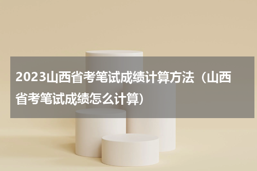 2023山西省考笔试成绩计算方法（山西省考笔试成绩怎么计算）
