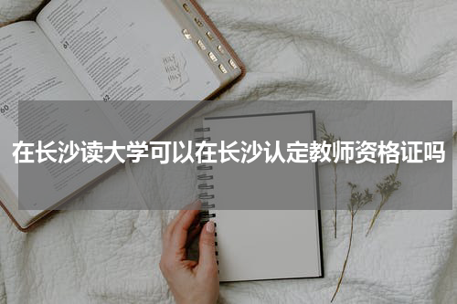 在长沙读大学可以在长沙认定教师资格证吗