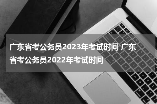 广东省考公务员2023年考试时间 广东省考公务员2022年考试时间