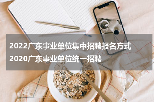 2022广东事业单位集中招聘报名方式 2020广东事业单位统一招聘