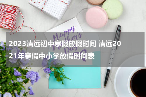 2023清远初中寒假放假时间 清远2021年寒假中小学放假时间表