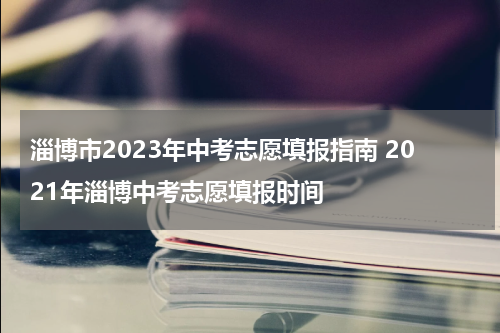 淄博市2023年中考志愿填报指南 2021年淄博中考志愿填报时间