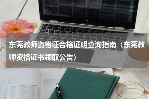 东莞教师资格证合格证明查询指南（东莞教师资格证书领取公告）