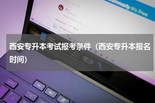 西安专升本考试报考条件（西安专升本报名时间）