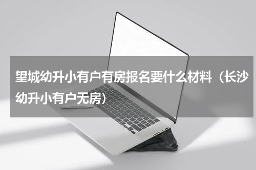 望城幼升小有户有房报名要什么材料（长沙幼升小有户无房）