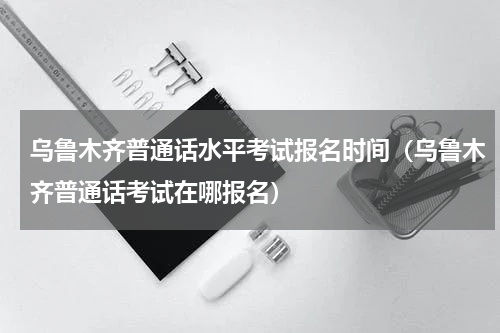 乌鲁木齐普通话水平考试报名时间（乌鲁木齐普通话考试在哪报名）