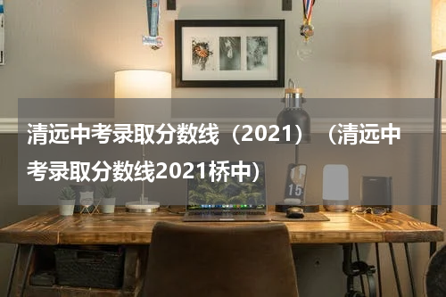 清远中考录取分数线（2021）（清远中考录取分数线2021桥中）