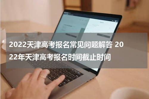 2022天津高考报名常见问题解答 2022年天津高考报名时间截止时间
