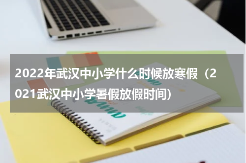 2022年武汉中小学什么时候放寒假（2021武汉中小学暑假放假时间）
