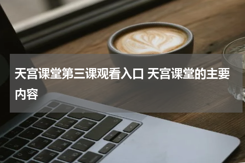 天宫课堂第三课观看入口 天宫课堂的主要内容