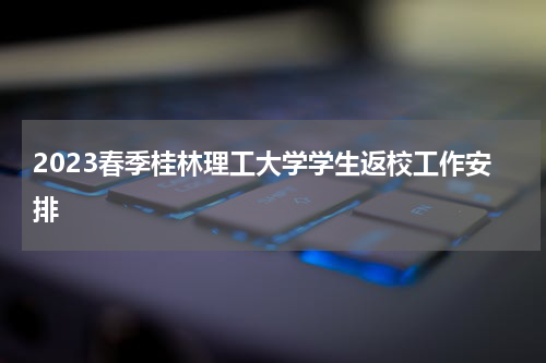 2023春季桂林理工大学学生返校工作安排