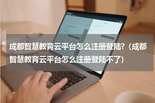 成都智慧教育云平台怎么注册登陆?（成都智慧教育云平台怎么注册登陆不了）