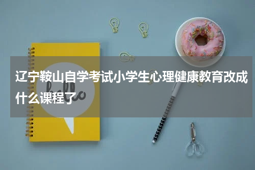 辽宁鞍山自学考试小学生心理健康教育改成什么课程了