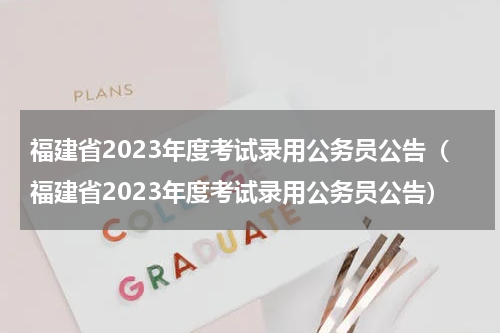 福建省2023年度考试录用公务员公告（福建省2023年度考试录用公务员公告）