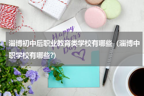 淄博初中后职业教育类学校有哪些（淄博中职学校有哪些?）