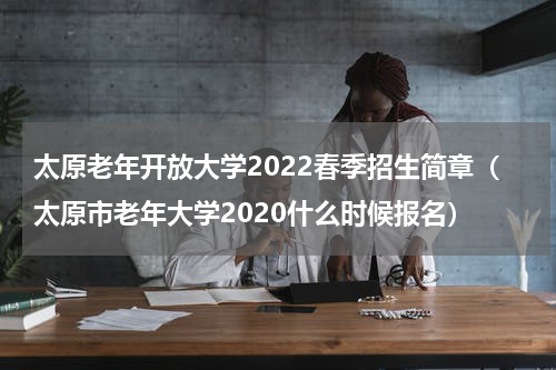 太原老年开放大学2022春季招生简章（太原市老年大学2020什么时候报名）