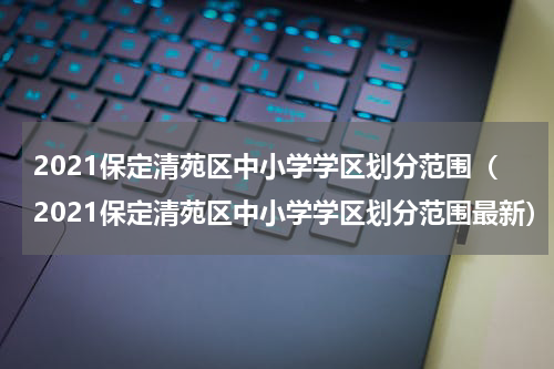 2021保定清苑区中小学学区划分范围（2021保定清苑区中小学学区划分范围最新）