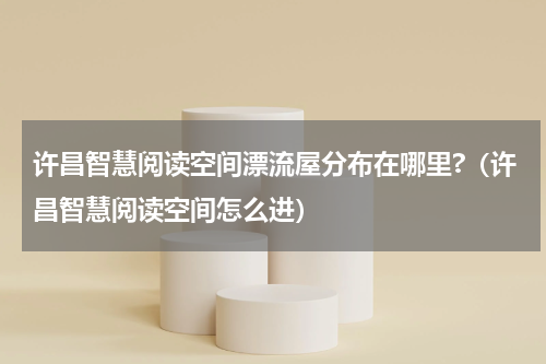 许昌智慧阅读空间漂流屋分布在哪里?（许昌智慧阅读空间怎么进）