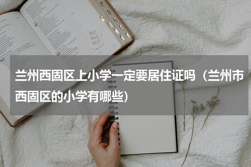 兰州西固区上小学一定要居住证吗（兰州市西固区的小学有哪些）