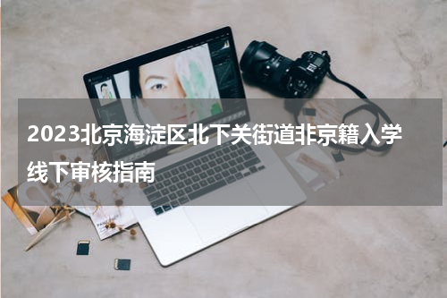 2023北京海淀区北下关街道非京籍入学线下审核指南