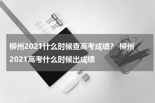 柳州2021什么时候查高考成绩？ 柳州2021高考什么时候出成绩