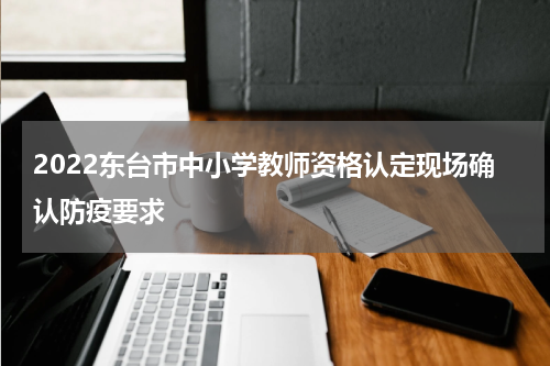 2022东台市中小学教师资格认定现场确认防疫要求