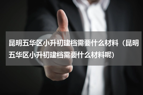 昆明五华区小升初建档需要什么材料（昆明五华区小升初建档需要什么材料呢）