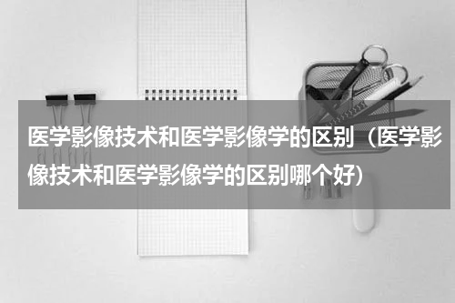 医学影像技术和医学影像学的区别（医学影像技术和医学影像学的区别哪个好）