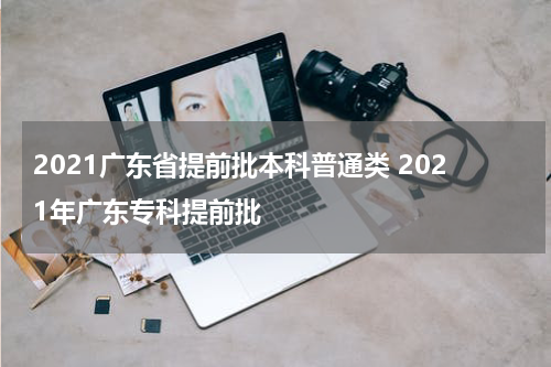2021广东省提前批本科普通类 2021年广东专科提前批