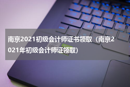 南京2021初级会计师证书领取（南京2021年初级会计师证领取）