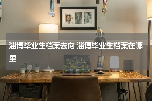 淄博毕业生档案去向 淄博毕业生档案在哪里