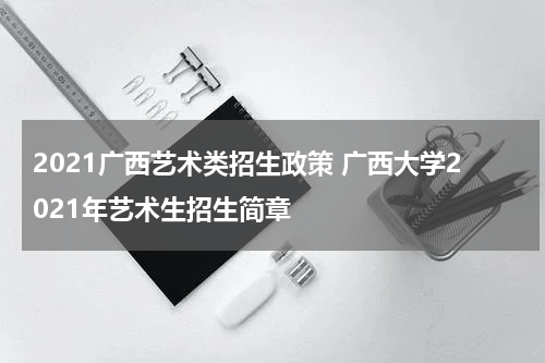 2021广西艺术类招生政策 广西大学2021年艺术生招生简章
