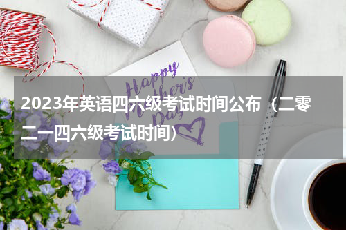2023年英语四六级考试时间公布（二零二一四六级考试时间）