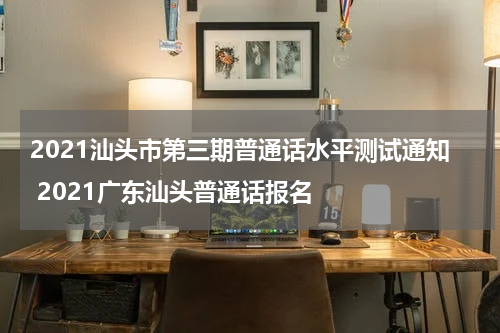 2021汕头市第三期普通话水平测试通知 2021广东汕头普通话报名
