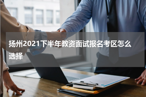 扬州2021下半年教资面试报名考区怎么选择