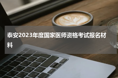 泰安2023年度国家医师资格考试报名材料