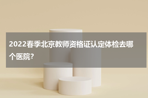 2022春季北京教师资格证认定体检去哪个医院？