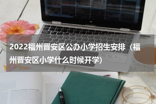 2022福州晋安区公办小学招生安排（福州晋安区小学什么时候开学）