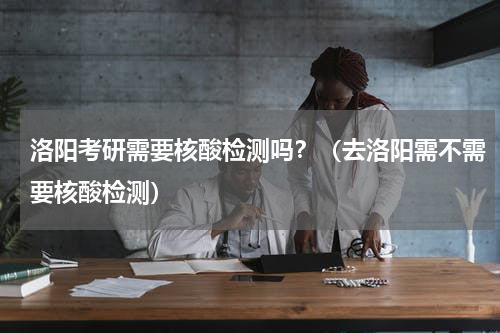 洛阳考研需要核酸检测吗？（去洛阳需不需要核酸检测）