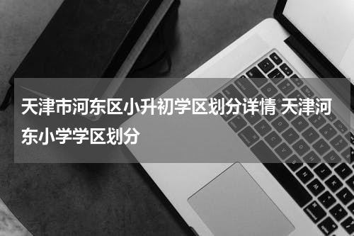 天津市河东区小升初学区划分详情 天津河东小学学区划分