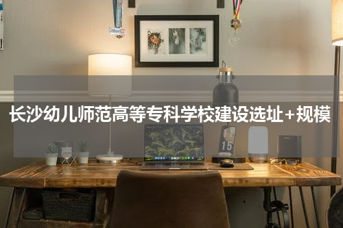 长沙幼儿师范高等专科学校建设选址+规模