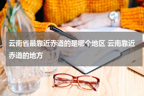 云南省最靠近赤道的是哪个地区 云南靠近赤道的地方