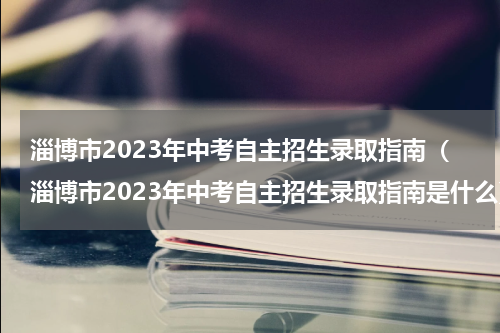 淄博市2023年中考自主招生录取指南（淄博市2023年中考自主招生录取指南是什么）