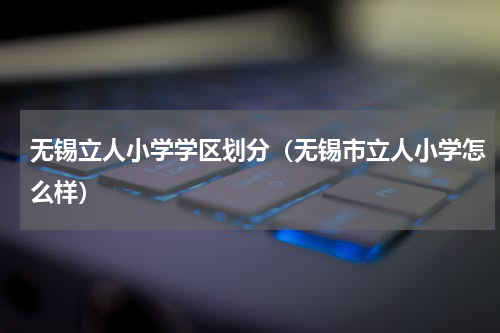 无锡立人小学学区划分（无锡市立人小学怎么样）