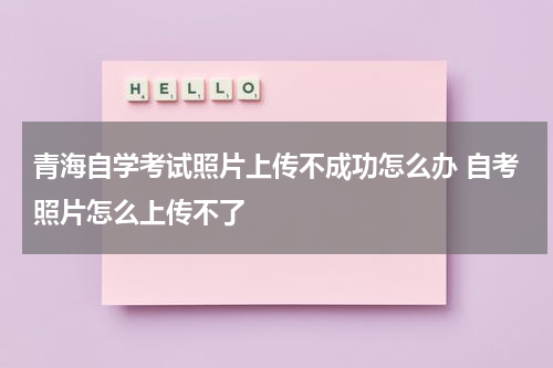 青海自学考试照片上传不成功怎么办 自考照片怎么上传不了