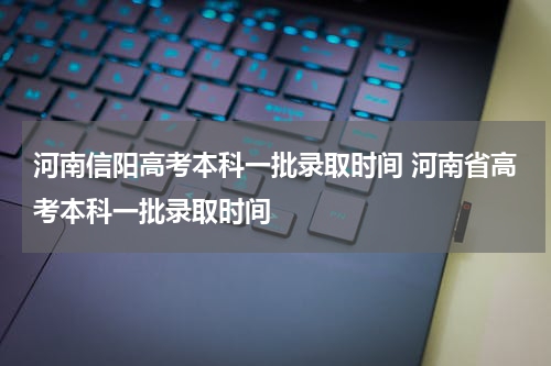 河南信阳高考本科一批录取时间 河南省高考本科一批录取时间