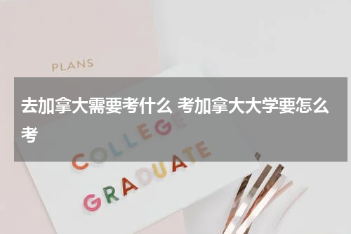 去加拿大需要考什么 考加拿大大学要怎么考